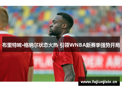 布里特妮·格纳尔状态火热 引领WNBA新赛季强势开局