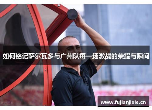 如何铭记萨尔瓦多与广州队每一场激战的荣耀与瞬间