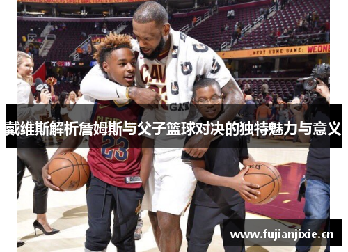 戴维斯解析詹姆斯与父子篮球对决的独特魅力与意义