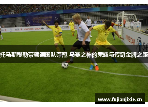 托马斯穆勒带领德国队夺冠 马赛之神的荣耀与传奇金牌之路