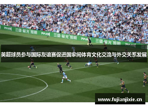 英超球员参与国际友谊赛促进国家间体育文化交流与外交关系发展