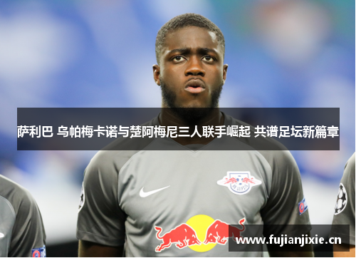 萨利巴 乌帕梅卡诺与楚阿梅尼三人联手崛起 共谱足坛新篇章