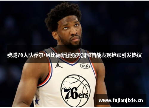 费城76人队乔尔·恩比德新援强势加盟首战表现抢眼引发热议
